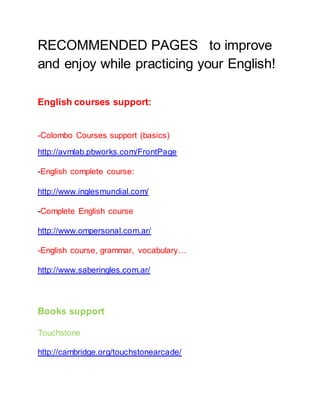 RECOMMENDED PAGES to improve
and enjoy while practicing your English!
English courses support:
-Colombo Courses support (basics)
http://avmlab.pbworks.com/FrontPage
-English complete course:
http://www.inglesmundial.com/
-Complete English course
http://www.ompersonal.com.ar/
-English course, grammar, vocabulary…
http://www.saberingles.com.ar/
Books support
Touchstone
http://cambridge.org/touchstonearcade/
 