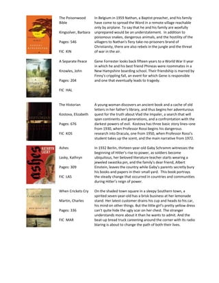 The Poisonwood        In Belgium in 1959 Nathan, a Baptist preacher, and his family
Bible                 have come to spread the Word in a remote village reachable
                      only by airplane. To say that he and his family are woefully
Kingsolver, Barbara   unprepared would be an understatement. In addition to
                      poisonous snakes, dangerous animals, and the hostility of the
Pages: 546            villagers to Nathan's fiery take-no-prisoners brand of
                      Christianity, there are also rebels in the jungle and the threat
FIC KIN               of war in the air.

A Separate Peace      Gene Forrester looks back fifteen years to a World War II year
                      in which he and his best friend Phineas were roommates in a
Knowles, John         New Hampshire boarding school. Their friendship is marred by
                      Finny's crippling fall, an event for which Gene is responsible
Pages: 204            and one that eventually leads to tragedy.

FIC HAL


The Historian         A young woman discovers an ancient book and a cache of old
                      letters in her father's library, and thus begins her adventurous
Kostova, Elizabeth    quest for the truth about Vlad the Impaler, a search that will
                      span continents and generations, and a confrontation with the
Pages: 676            darkest powers of evil. Kostova has three basic story lines–one
                      from 1930, when Professor Rossi begins his dangerous
FIC KOS               research into Dracula, one from 1950, when Professor Rossi's
                      student takes up the scent, and the main narrative from 1972.

Ashes                 In 1932 Berlin, thirteen-year-old Gaby Schramm witnesses the
                      beginning of Hitler's rise to power, as soldiers become
Lasky, Kathryn        ubiquitous, her beloved literature teacher starts wearing a
                      jeweled swastika pin, and the family's dear friend, Albert
Pages: 309            Einstein, leaves the country while Gaby's parents secretly bury
                      his books and papers in their small yard. This book portrays
FIC LAS               the steady change that occurred in countries and communities
                      during Hitler’s reign of power.

When Crickets Cry     On the shaded town square in a sleepy Southern town, a
                      spirited seven-year-old has a brisk business at her lemonade
Martin, Charles       stand. Her latest customer drains his cup and heads to his car,
                      his mind on other things. But the little girl's pretty yellow dress
Pages: 336            can't quite hide the ugly scar on her chest. The stranger
                      understands more about it than he wants to admit. And the
FIC MAR               beat-up bread truck careening around the corner with its radio
                      blaring is about to change the path of both their lives.
 