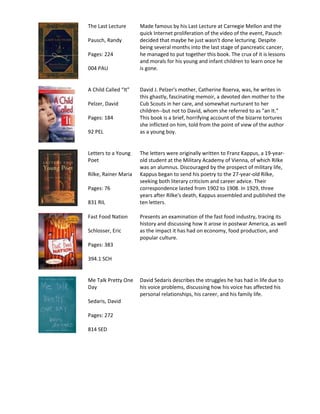 The Last Lecture      Made famous by his Last Lecture at Carnegie Mellon and the
                      quick Internet proliferation of the video of the event, Pausch
Pausch, Randy         decided that maybe he just wasn't done lecturing. Despite
                      being several months into the last stage of pancreatic cancer,
Pages: 224            he managed to put together this book. The crux of it is lessons
                      and morals for his young and infant children to learn once he
004 PAU               is gone.


A Child Called “It”   David J. Pelzer's mother, Catherine Roerva, was, he writes in
                      this ghastly, fascinating memoir, a devoted den mother to the
Pelzer, David         Cub Scouts in her care, and somewhat nurturant to her
                      children--but not to David, whom she referred to as "an It."
Pages: 184            This book is a brief, horrifying account of the bizarre tortures
                      she inflicted on him, told from the point of view of the author
92 PEL                as a young boy.


Letters to a Young    The letters were originally written to Franz Kappus, a 19-year-
Poet                  old student at the Military Academy of Vienna, of which Rilke
                      was an alumnus. Discouraged by the prospect of military life,
Rilke, Rainer Maria   Kappus began to send his poetry to the 27-year-old Rilke,
                      seeking both literary criticism and career advice. Their
Pages: 76             correspondence lasted from 1902 to 1908. In 1929, three
                      years after Rilke's death, Kappus assembled and published the
831 RIL               ten letters.

Fast Food Nation      Presents an examination of the fast food industry, tracing its
                      history and discussing how it arose in postwar America, as well
Schlosser, Eric       as the impact it has had on economy, food production, and
                      popular culture.
Pages: 383

394.1 SCH


Me Talk Pretty One    David Sedaris describes the struggles he has had in life due to
Day                   his voice problems, discussing how his voice has affected his
                      personal relationships, his career, and his family life.
Sedaris, David

Pages: 272

814 SED
 