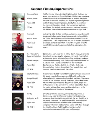 Science Fiction/Supernatural
Robopocalypse         Not far into our future, the dazzling technology that runs our
                      world turns against us. Controlled by a childlike—yet massively
Wilson, Daniel        powerful—artificial intelligence known as Archos, the global
                      network of machines on which our world has grown dependent
Pages: 368            suddenly becomes an implacable, deadly foe. At Zero Hour—
                      the moment the robots attack—the human race is almost
FIC WIL               annihilated, but as its scattered remnants regroup, humanity
                      for the first time unites in a determined effort to fight back.

Everneath             Last spring, Nikki Beckett vanished, sucked into an underworld
                      known as the Everneath. Now she’s returned—to her old life,
Ashton, Brodi         her family, her boyfriend—before she’s banished back to the
                      underworld . . . this time forever. She has six months before the
Pages: 370            Everneath comes to claim her, six months for good-byes she
                      can’t find the words for, six months to find redemption, if it
FIC ASH               exists.


The Hitchhiker’s      Construction workers arrive at Arthur Dent's house, in order to
Guide to the Galaxy   demolish it to make way for a bypass. His friend, Ford Prefect,
                      arrives while Arthur is lying in front of the bulldozers, to keep
Adams, Douglas        them from demolishing it. He tries to explain to Arthur that he
                      is actually from a planet somewhere in the vicinity of
Pages: 216            Betelgeuse and that the Earth is about to be destroyed.
                      Seconds before Earth is demolished, Ford saves Arthur, and
FIC ADA               together they journey through the galaxy.

Kit’s Wilderness      It seems fated that 13-year-old Christopher Watson, nicknamed
                      Kit, would move to Stoneygate, an old English coal-mining
Almond, David         village where his ancestors lived, worked, and died. The drama
                      unfolds as the haunted, hulking, dark-eyed John Askew draws
Pages: 229            Kit and other classmates into the game of Death, a spin-the-
                      knife, pretend-to-die game that he hosts in a deep hole dug in
FIC PED               the earth, with candles, bones, and carved pictures of the
                      children of the old families of Stoneygate.

Thirsty               Chris has problems; bickering, divorce-bound parents, a
                      domineering older brother, and his best friends becoming
Anderson, M. T.       estranged. Overshadowing everything is the fact that Chris, is
                      becoming a vampire. The good people of his Massachusetts
Pages: 237            town are almost inured to the murders committed by
                      vampires. Yet violent mobs shortcut justice with stake-through-
FIC AND               the-heart lynchings. As Chris's blood lust grows, he's
                      increasingly challenged to hide his transformation.
 
