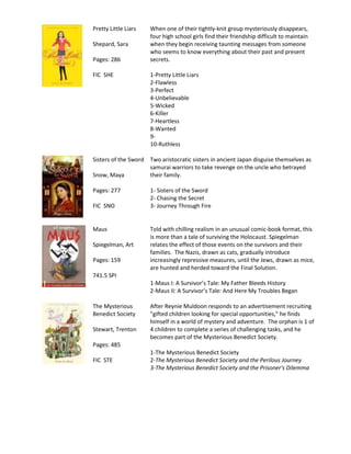 Pretty Little Liars   When one of their tightly-knit group mysteriously disappears,
                      four high school girls find their friendship difficult to maintain
Shepard, Sara         when they begin receiving taunting messages from someone
                      who seems to know everything about their past and present
Pages: 286            secrets.

FIC SHE               1-Pretty Little Liars
                      2-Flawless
                      3-Perfect
                      4-Unbelievable
                      5-Wicked
                      6-Killer
                      7-Heartless
                      8-Wanted
                      9-
                      10-Ruthless

Sisters of the Sword Two aristocratic sisters in ancient Japan disguise themselves as
                     samurai warriors to take revenge on the uncle who betrayed
Snow, Maya           their family.

Pages: 277            1- Sisters of the Sword
                      2- Chasing the Secret
FIC SNO               3- Journey Through Fire


Maus                  Told with chilling realism in an unusual comic-book format, this
                      is more than a tale of surviving the Holocaust. Spiegelman
Spiegelman, Art       relates the effect of those events on the survivors and their
                      families. The Nazis, drawn as cats, gradually introduce
Pages: 159            increasingly repressive measures, until the Jews, drawn as mice,
                      are hunted and herded toward the Final Solution.
741.5 SPI
                      1-Maus I: A Survivor’s Tale: My Father Bleeds History
                      2-Maus II: A Survivor’s Tale: And Here My Troubles Began

The Mysterious        After Reynie Muldoon responds to an advertisement recruiting
Benedict Society      "gifted children looking for special opportunities," he finds
                      himself in a world of mystery and adventure. The orphan is 1 of
Stewart, Trenton      4 children to complete a series of challenging tasks, and he
                      becomes part of the Mysterious Benedict Society.
Pages: 485
                      1-The Mysterious Benedict Society
FIC STE               2-The Mysterious Benedict Society and the Perilous Journey
                      3-The Mysterious Benedict Society and the Prisoner's Dilemma
 