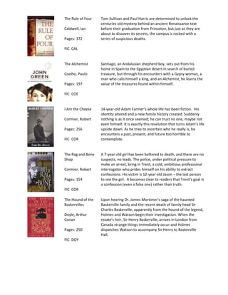 The Rule of Four   Tom Sullivan and Paul Harris are determined to unlock the
                   centuries old mystery behind an ancient Renaissance text
Caldwell, Ian      before their graduation from Princeton, but just as they are
                   about to discover its secrets, the campus is rocked with a
Pages: 372         series of suspicious deaths.

FIC CAL


The Alchemist      Santiago, an Andalusian shepherd boy, sets out from his
                   home in Spain to the Egyptian desert in search of buried
Coelho, Paulo      treasure, but through his encounters with a Gypsy woman, a
                   man who calls himself a king, and an Alchemist, he learns the
Pages: 197         value of the treasures found within himself.

FIC COE


I Am the Cheese    14-year-old Adam Farmer’s whole life has been fiction. His
                   identity altered and a new family history created. Suddenly
Cormier, Robert    nothing is as it once seemed; he can trust no one, maybe not
                   even himself. It is exactly this revelation that turns Adam’s life
Pages: 256         upside down. As he tries to ascertain who he really is, he
                   encounters a past, present, and future too horrible to
FIC COR            contemplate.


The Rag and Bone   A 7-year-old girl has been battered to death, and there are no
Shop               suspects, no leads. The police, under political pressure to
                   make an arrest, bring in Trent, a cold, ambitious professional
Cormier, Robert    interrogator who prides himself on his ability to extract
                   confessions. His victim is 12-year-old Jason – the last person
Pages: 154         to see the girl. It becomes clear to readers that Trent’s goal is
                   a confession (even a false one) rather than truth.
FIC COR

The Hound of the   Upon hearing Dr. James Mortimer's saga of the haunted
Baskervilles       Baskerville family and the recent death of family head Sir
                   Charles Baskerville, apparently from the hound of the legend,
Doyle, Arthur      Holmes and Watson begin their investigation. When the
Conan              estate's heir, Sir Henry Baskerville, arrives in London from
                   Canada strange things immediately occur and Holmes
Pages: 250         dispatches Watson to accompany Sir Henry to Baskerville
                   Hall.
FIC DOY
 