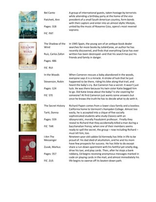 Bel Canto            A group of international guests, taken hostage by terrorists
                     while attending a birthday party at the home of the vice
Patchett, Ann        president of a small South American country, form bonds
                     with their captors and enter into an almost idyllic lifestyle,
Pages: 318           united by the music of Roxanne Coss, opera's most revered
                     soprano.
FIC PAT


The Shadow of the                                                -
Wind                                                         , an author he has
                     recently discovered, and finds that everything Carax has ever
Ruiz, Carlos Zafon   written has been destroyed--and that his search has put his
                     friends and family in danger.
Pages: 486

FIC RUI

In the Woods         When Cameron rescues a baby abandoned in the woods,
                     everyone says it is a miracle. A stroke of luck that he just
Stevenson, Robin     happened to be there, riding his bike along that trail, and
                     heard the baby's cry. But Cameron has a secret: It wasn't just
Pages: 124           luck. He was there because his twin sister Katie begged him
                     to go. Did Katie know about the baby? Is she covering for
FIC STE              someone? At first Cameron just wants some answers but
                     once he knows the truth he has to decide what to do with it.

The Secret History   Richard Papen comes from a lower-class family and a loveless
                     California home to Vermont's Hampden College. Almost too
Tartt, Donna         easily, he is accepted into a clique of five socially
                     sophisticated students who study Classics with an
Pages: 559           idiosyncratic, morally fraudulent professor. Finally they
                     reveal to Richard that they accidentally killed a man during a
FIC TAR              bacchanalian frenzy; when one of their members seems
                     ready to spill the secret, the group – now including Richard –
                     must kill him, too.
I Am The             Nineteen-year-old cabbie Ed Kennedy has little in life to be
Messenger            proud of: his dad died of alcoholism, and he and his mom
                     have few prospects for success. He has little to do except
Zusak, Markus        share a run-down apartment with his faithful yet smelly dog,
                     drive his taxi, and play cards. Then, after he stops a bank
Pages: 357           robbery, Ed begins receiving anonymous messages marked in
                     code on playing cards in the mail, and almost immediately his
FIC ZUS              life begins to swerve off its beaten-down path.
 