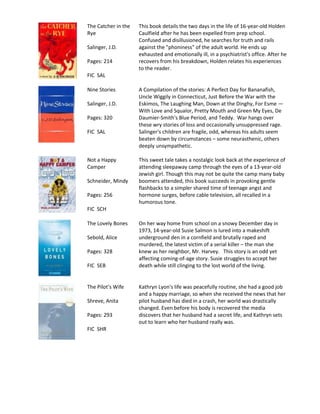 The Catcher in the   This book details the two days in the life of 16-year-old Holden
Rye                  Caulfield after he has been expelled from prep school.
                     Confused and disillusioned, he searches for truth and rails
Salinger, J.D.       against the "phoniness" of the adult world. He ends up
                     exhausted and emotionally ill, in a psychiatrist's office. After he
Pages: 214           recovers from his breakdown, Holden relates his experiences
                     to the reader.
FIC SAL

Nine Stories         A Compilation of the stories: A Perfect Day for Bananafish,
                     Uncle Wiggily in Connecticut, Just Before the War with the
Salinger, J.D.       Eskimos, The Laughing Man, Down at the Dinghy, For Esme —
                     With Love and Squalor, Pretty Mouth and Green My Eyes, De
Pages: 320           Daumier-Smith's Blue Period, and Teddy. War hangs over
                     these wry stories of loss and occasionally unsuppressed rage.
FIC SAL              Salinger's children are fragile, odd, whereas his adults seem
                     beaten down by circumstances – some neurasthenic, others
                     deeply unsympathetic.

Not a Happy          This sweet tale takes a nostalgic look back at the experience of
Camper               attending sleepaway camp through the eyes of a 13-year-old
                     Jewish girl. Though this may not be quite the camp many baby
Schneider, Mindy     boomers attended, this book succeeds in provoking gentle
                     flashbacks to a simpler shared time of teenage angst and
Pages: 256           hormone surges, before cable television, all recalled in a
                     humorous tone.
FIC SCH

The Lovely Bones     On her way home from school on a snowy December day in
                     1973, 14-year-old Susie Salmon is lured into a makeshift
Sebold, Alice        underground den in a cornfield and brutally raped and
                     murdered, the latest victim of a serial killer – the man she
Pages: 328           knew as her neighbor, Mr. Harvey. This story is an odd yet
                     affecting coming-of-age story. Susie struggles to accept her
FIC SEB              death while still clinging to the lost world of the living.


The Pilot’s Wife     Kathryn Lyon's life was peacefully routine, she had a good job
                     and a happy marriage, so when she received the news that her
Shreve, Anita        pilot husband has died in a crash, her world was drastically
                     changed. Even before his body is recovered the media
Pages: 293           discovers that her husband had a secret life, and Kathryn sets
                     out to learn who her husband really was.
FIC SHR
 