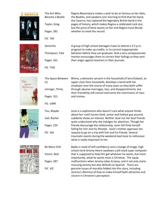 The Girl Who        Regina Bloomsbury makes a wish to be as famous as her idols,
Became a Beatle     the Beatles, and awakens one morning to find that her band,
                    the Caverns, has replaced the legendary British band in the
Taylor, Greg        pages of history, which makes Regina a celebrated rock star,
                    but the price of fame wanes on her and Regina must decide
Pages: 281          whether to reset the record.

FIC TAY

Senioritis          A group of high school teenagers have to attend a 3-5 p.m.
                    program to make up credits, or to correct inappropriate
Thompson, Tate      behavior before they can graduate. And a very compassionate
                    mentor encourages them to correct their failings as they vent
Pages: 161          their anger against teachers in their journals.

FIC THO


The Space Between   Bhima, a domestic servant in the household of Sera Dubash, an
Us                  upper-class Parsi housewife, develops a bond with her
                    employer over the course of many years as they both suffer
Umrigar, Thirty     through abusive marriages, loss, and disappointments, but
                    their friendship still cannot overcome the restrictions of class
Pages: 321          and money.

FIC UMR

You, Maybe          Josie is a sophomore who doesn't care what anyone thinks
                    about her–until Carson Gold, senior and hottest guy around,
Vail, Rachel        suddenly shows an interest. Neither Josie nor her best friends
                    quite understand why she indulges his attention. Though her
Pages: 224          friends discourage the relationship, Josie still finds herself
                    falling for him and his lifestyle. Josie’s mother approves her
FIC VAI             request to go on a trip with him and his friends. Several
                    traumatic events during the weekend lead Josie to rediscover
                    what is really important to her.

Be More Chill       Badly in need of self-confidence and a change of image, high
                    school nerd Jeremy Heere swallows a pill-sized super computer
Vizzini, Ned        that is supposed to help him get whatever he wants, but more
                    importantly, what he wants most is Christine. The squip
Pages: 287          malfunctions when Jeremy takes Ecstasy, and it not only starts
                    miscuing Jeremy but also defaults to Spanish. There are
FIC VIZ             genuine issues of morality folded into this story, including
                    Jeremy's dilemma of how to make himself both attractive and
                    sincere in Christine's perception.
 