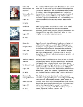 Sense and             This book expands the original text of the beloved Jane Austen
Sensibility and Sea   novel with all-new scenes of giant lobsters, rampaging octopi,
Monsters              two-headed sea serpents, and other biological monstrosities.
                      As our story opens, the Dashwood sisters are evicted from
Winters, Ben H. &     their childhood home and sent to live on a mysterious island
Austen, Jane          full of savage creatures and dark secrets. This masterful
                      portrait of Regency England blends Jane Austen’s biting social
Pages: 343            commentary with ultraviolent depictions of sea monsters
                      biting.
FIC WIN

Blind Faith           While coping with her grandmother's sudden death and her
                      mother's resulting depression and fascination with a
Wittlinger, Ellen     spiritualist church, whose ministers claim to communicate with
                      the dead, fifteen-year-old Liz finds herself falling for a new
Pages: 280            neighbor whose mother is dying of cancer.

FIC WIT


Native Son            Bigger Thomas is doomed, trapped in a downward spiral that
                      will lead to arrest, prison, or death. Driven by despair and
Wright, Richard       poverty and as a young black man in Chicago during the '30s,
                      he has no way out of the walls of poverty and racism that
Pages: 504            surround him. There is no hope for him. Bigger is debased,
                      aggressive, dangerous, and a violent criminal. As such, he
FIC WRI               should have no claim on readers’ compassion or sympathy yet
                      somehow he does.

The Story of Edgar    Born mute, Edgar Sawtelle leads an idyllic life with his parents
Sawtelle              on their farm in remote northern Wisconsin. For generations,
                      the Sawtelles have trained a fictional breed of dog whose
Wroblewski, David     thoughtful companionship is epitomized by Almondine, Edgar's
                      lifelong friend. But with the unexpected return of Edgar’s
Pages: 608            Uncle claude, turmoil consumes the Sawtelles' peaceful home.
                      When Edgar's father dies suddenly, Claude insinuates himself
FIC WRO               into the life of the farm and into Edgar's mother's affections.

Memoirs of a          After high-school junior Naomi conks her head, she can't
Teenage Amnesiac      remember anything that happened since sixth grade. She is by
                      turns mystified and startled by evidence of her present life,
Zevin, Gabrielle      from the birth-control pills in her bedside table to her parents'
                      astonishing, rancorous split. Eventually, the memories return,
Pages: 271            leaving Naomi questioning the basis of a new, intense
                      romance, and wondering which of her two lives, present or
FIC ZEV               former, represents her most authentic self.
 