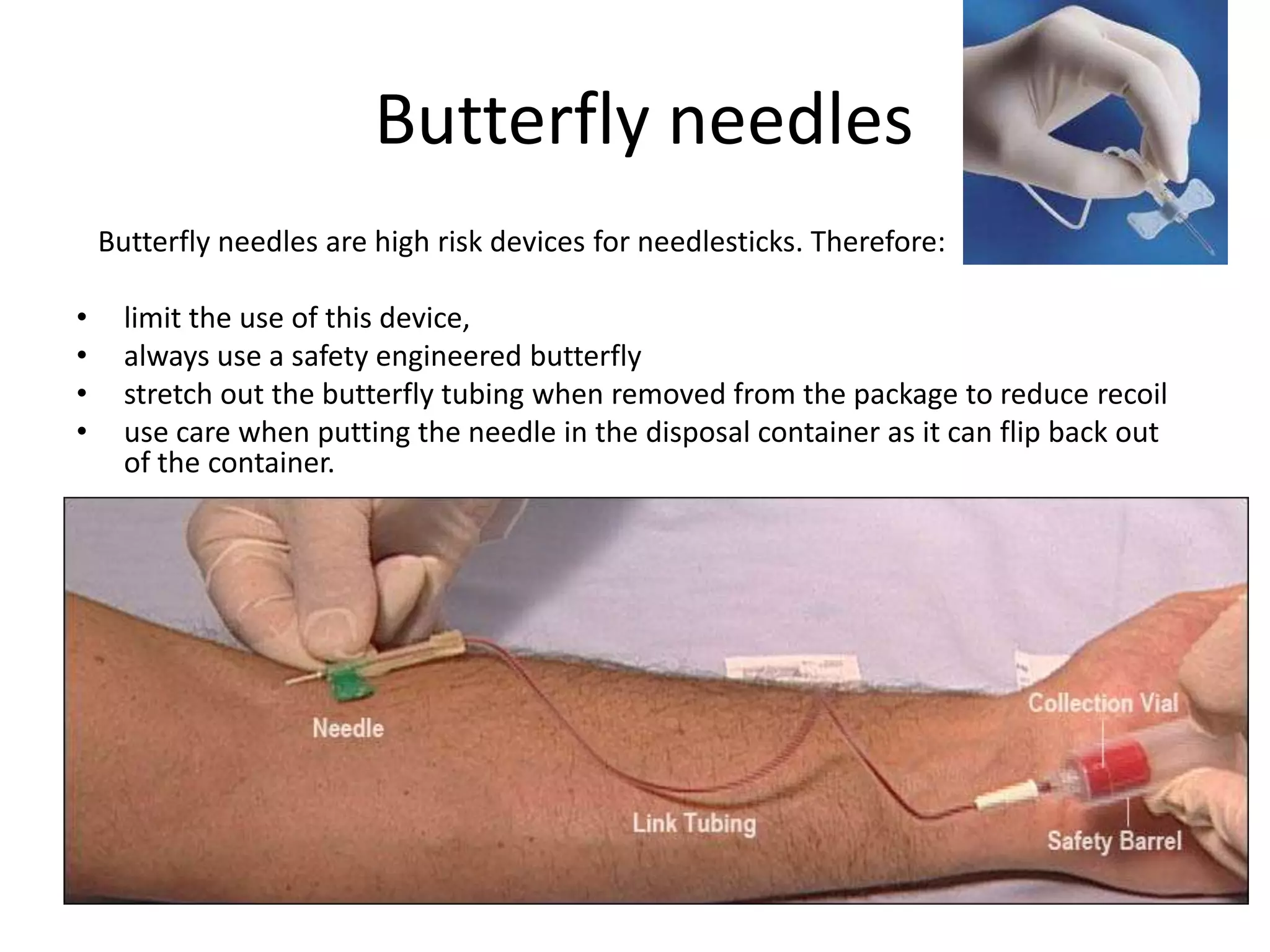 Butterfly needles
    Butterfly needles are high risk devices for needlesticks. Therefore:

•     limit the use of this device,
•     always use a safety engineered butterfly
•     stretch out the butterfly tubing when removed from the package to reduce recoil
•     use care when putting the needle in the disposal container as it can flip back out
      of the container.
 
