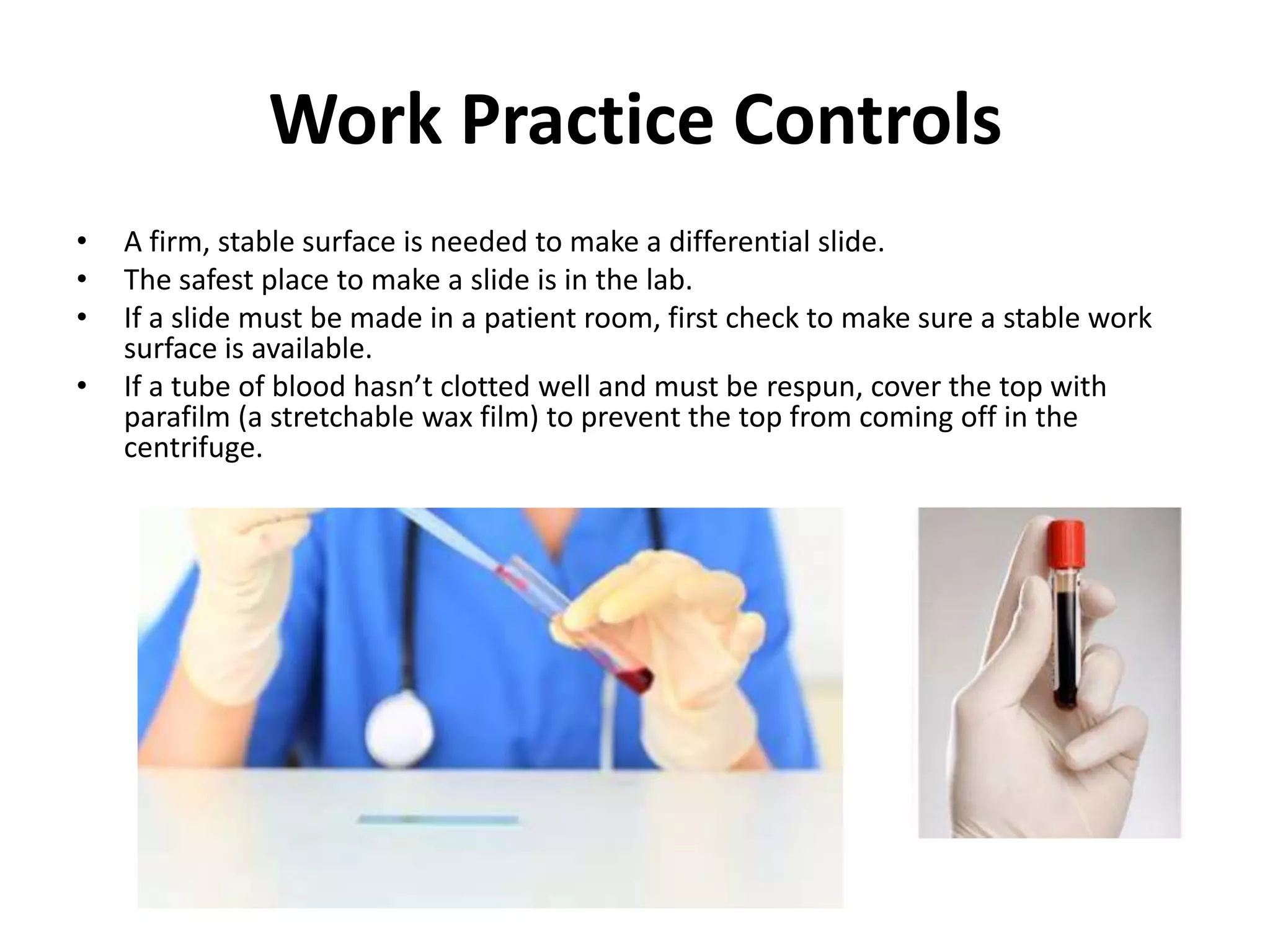 Work Practice Controls
•   A firm, stable surface is needed to make a differential slide.
•   The safest place to make a slide is in the lab.
•   If a slide must be made in a patient room, first check to make sure a stable work
    surface is available.
•   If a tube of blood hasn’t clotted well and must be respun, cover the top with
    parafilm (a stretchable wax film) to prevent the top from coming off in the
    centrifuge.
 