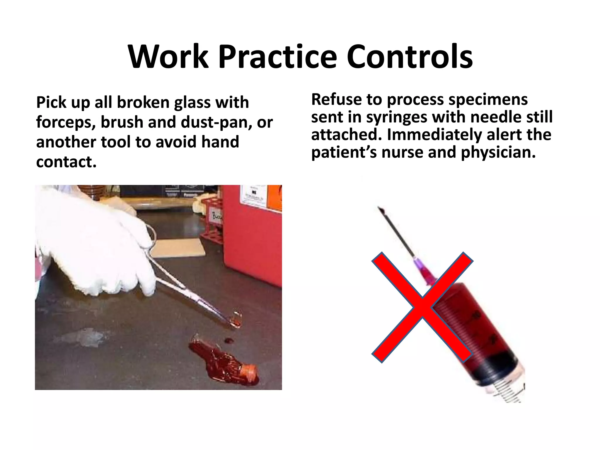 Work Practice Controls
Pick up all broken glass with     Refuse to process specimens
forceps, brush and dust-pan, or   sent in syringes with needle still
another tool to avoid hand        attached. Immediately alert the
                                  patient’s nurse and physician.
contact.
 