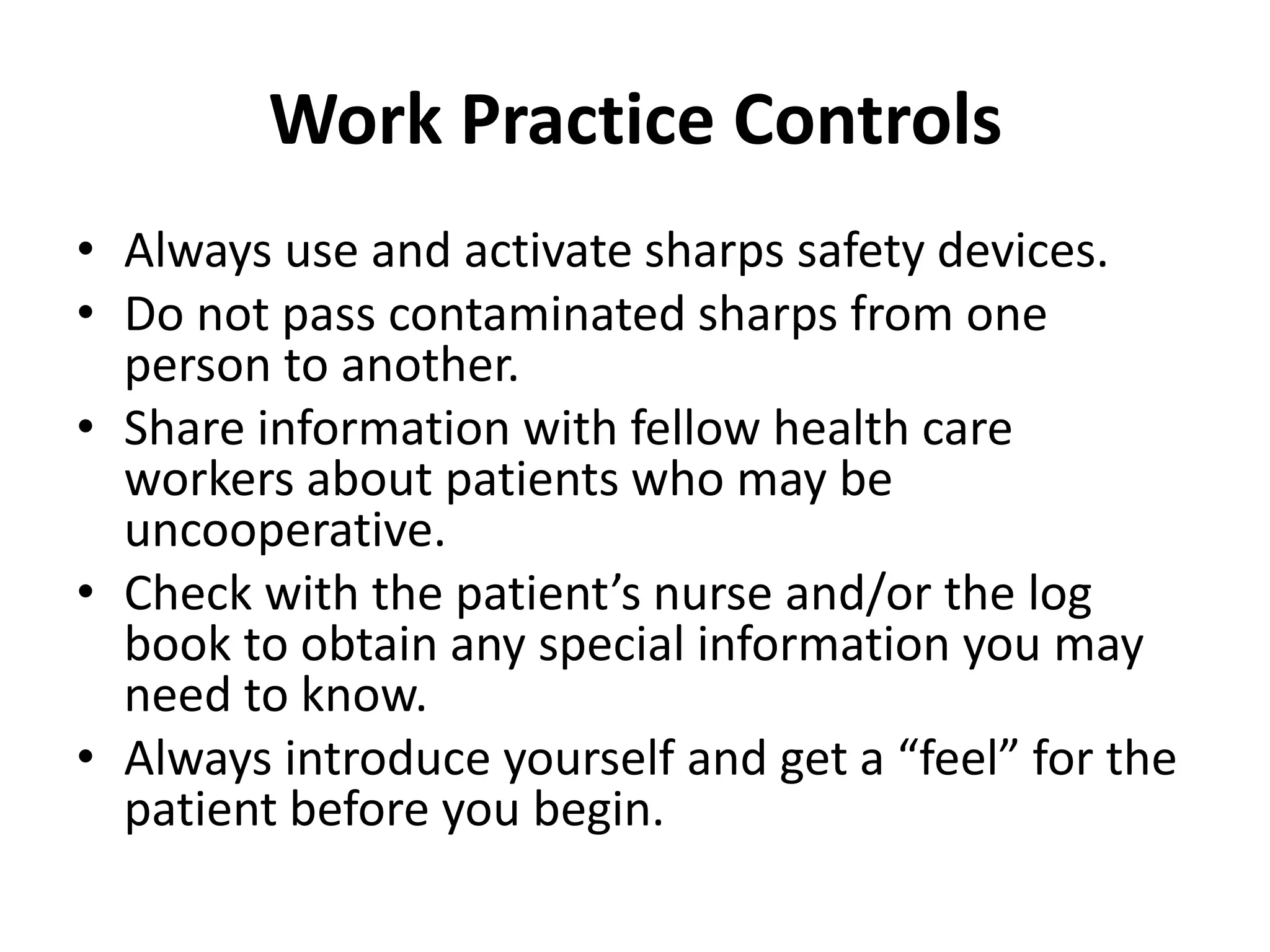 Work Practice Controls
• Always use and activate sharps safety devices.
• Do not pass contaminated sharps from one
  person to another.
• Share information with fellow health care
  workers about patients who may be
  uncooperative.
• Check with the patient’s nurse and/or the log
  book to obtain any special information you may
  need to know.
• Always introduce yourself and get a “feel” for the
  patient before you begin.
 