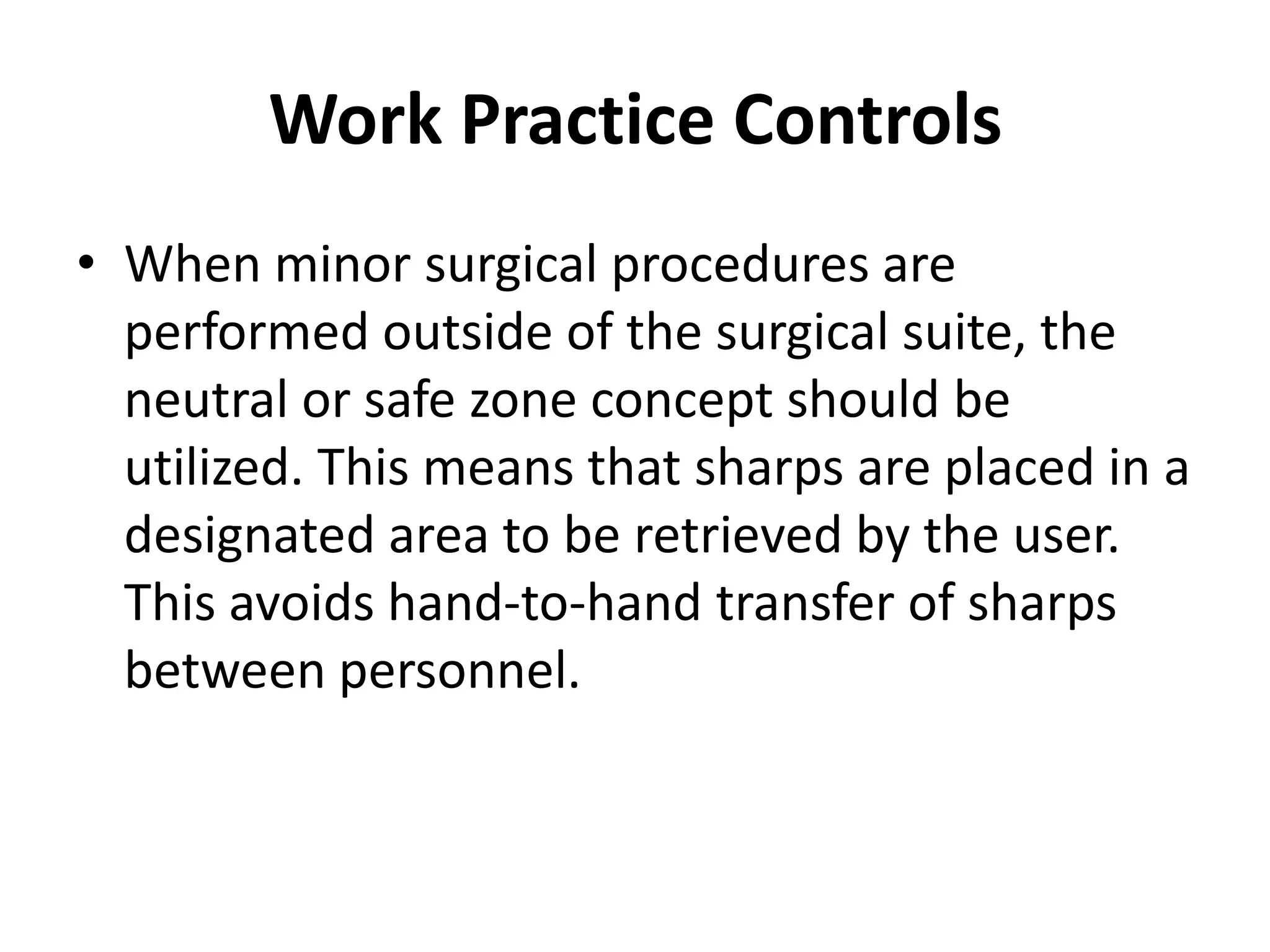 Work Practice Controls
• When minor surgical procedures are
  performed outside of the surgical suite, the
  neutral or safe zone concept should be
  utilized. This means that sharps are placed in a
  designated area to be retrieved by the user.
  This avoids hand-to-hand transfer of sharps
  between personnel.
 