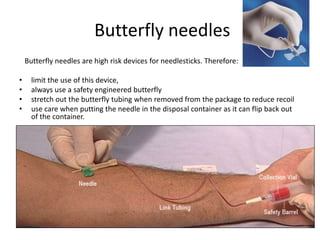 Butterfly needles
    Butterfly needles are high risk devices for needlesticks. Therefore:

•     limit the use of this device,
•     always use a safety engineered butterfly
•     stretch out the butterfly tubing when removed from the package to reduce recoil
•     use care when putting the needle in the disposal container as it can flip back out
      of the container.
 