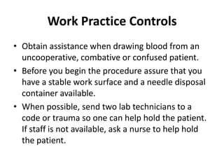 Work Practice Controls
• Obtain assistance when drawing blood from an
  uncooperative, combative or confused patient.
• Before you begin the procedure assure that you
  have a stable work surface and a needle disposal
  container available.
• When possible, send two lab technicians to a
  code or trauma so one can help hold the patient.
  If staff is not available, ask a nurse to help hold
  the patient.
 