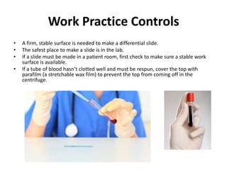 Work Practice Controls
•   A firm, stable surface is needed to make a differential slide.
•   The safest place to make a slide is in the lab.
•   If a slide must be made in a patient room, first check to make sure a stable work
    surface is available.
•   If a tube of blood hasn’t clotted well and must be respun, cover the top with
    parafilm (a stretchable wax film) to prevent the top from coming off in the
    centrifuge.
 