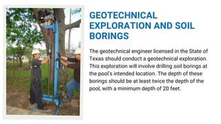 GEOTECHNICAL
EXPLORATION AND SOIL
BORINGS
The geotechnical engineer licensed in the State of
Texas should conduct a geotechnical exploration.
This exploration will involve drilling soil borings at
the pool's intended location. The depth of these
borings should be at least twice the depth of the
pool, with a minimum depth of 20 feet.
 