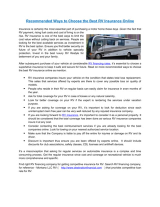 Recommended Ways to Choose the Best RV Insurance Online

Insurance is certainly the most essential part of purchasing a motor home these days .Given the fact that
RV payment, rising fuel costs and cost of living is on the
rise, RV insurance is one of the best ways to limit the
cost value without cutting back on services. People are
looking for the best available services as investment in
RV is the best option. Ensure you find better security on
future of your RV in addition to vehicle specialty
protection. Invest in the best luxury RV lifestyle for
betterment of you and your family.

After subsequent purchase of your vehicle at considerable RV financing rates, it’s essential to choose a
superlative insurance to keep it safe and secure for future. Read on more recommended ways to choose
the best RV insurance online as mention:

        RV insurance companies insure your vehicle on the condition that states total loss replacement.
         This sates that services offered by experts are there to cover any possible loss on quality of
         models.
        People who reside in their RV on regular basis can easily claim for insurance in even months of
         the year.
        Ask for total coverage for your RV in case of losses or any natural calamity.
        Look for better coverage on your RV if the expert is rendering the services under vacation
         purpose.
        If you are asking for coverage on your RV, it’s important to look for deduction since each
         uninterrupted claim free year can be very well reduced by any reputed insurance company.
        If you are looking forward to RV insurance, it’s important to consider it as a personal property. It
         should be considered that the total coverage has been done as various RV insurance companies
         insure it at any cost.
        Consider contacting the best reimbursement services if you are already looking for the best
         companies online. Look for towing on your nearest authorized service location.
        Make sure that the Company is liable to pay off the entire for injuries or damage on RV and its
         driver.
        Discount is important thus ensure you are been offered by experts online. It should include
         discounts for club associations, safety classes, CDL licenses and antitheft devices.

It’s a misconception that asking for regular services on automobile insurance is a complex and time
consuming process. Get the regular insurance since cost and coverage on recreational vehicle is much
more comprehensive and specific.

Find right RV financing company for getting competitive insurance for RV. Search RV financing company,
for reference - Montana LLC RV ( http://www.destinationfinancial.com ) that provides competitive loan
rate for RV.
 