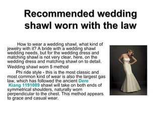 Recommended wedding shawl worn with the law How to wear a wedding shawl, what kind of jewelry with it? A bride with a wedding shawl wedding needs, but for the wedding dress and matching shawl is not very clear, here, on the wedding dress and matching shawl on to detail. Wedding shawl worn 5 method Phi ride style - this is the most classic and most common kind of wear is also the largest gas law, which has followed the ancient  Dere  Kiang 1191009   shawl will take on both ends of symmetrical shoulders, naturally worn perpendicular to the chest. This method appears to grace and casual wear. 