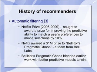 History of recommenders
● Automatic filtering [3]
● Netflix Prize (2006-2009) – sought to
award a prize for improving the predictive
ability to match a user's preferences to
movie selections by 10%.
● Neflix awared a $1M prize to “BellKor’s
Pragmatic Chaos” - a team from Bell
Labs.
● BellKor’s Pragmatic Chaos blended earlier
work with better predictive models to win.
 