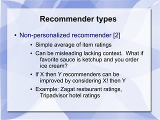 Recommender types
● Non-personalized recommender [2]
● Simple average of item ratings
● Can be misleading lacking context. What if
favorite sauce is ketchup and you order
ice cream?
● If X then Y recommenders can be
improved by considering X! then Y
● Example: Zagat restaurant ratings,
Tripadvisor hotel ratings
 
