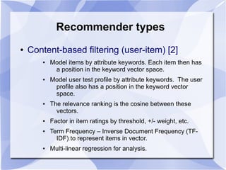 Recommender types
● Content-based filtering (user-item) [2]
● Model items by attribute keywords. Each item then has
a position in the keyword vector space.
● Model user test profile by attribute keywords. The user
profile also has a position in the keyword vector
space.
● The relevance ranking is the cosine between these
vectors.
● Factor in item ratings by threshold, +/- weight, etc.
● Term Frequency – Inverse Document Frequency (TF-
IDF) to represent items in vector.
● Multi-linear regression for analysis.
 