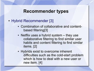 Recommender types
● Hybrid Recommender [3]
● Combination of collaborative and content-
based filtering[3]
● Netflix uses a hybrid system – they use
collaborative filtering to find similar user
habits and content filtering to find similar
items. [2]
● Hybrids exist to overcome inherent
difficulties such as the cold-start problem
which is how to deal with a new user or
new item. [4]
 