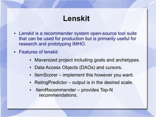 Lenskit
● Lenskit is a recommender system open-source tool suite
that can be used for production but is primarily useful for
research and prototyping IMHO.
● Features of lenskit:
● Mavenized project including goals and archetypes.
● Data Access Objects (DAOs) and cursors.
● ItemScorer – implement this however you want.
● RatingPredictor – output is in the desired scale.
● ItemRecommender – provides Top-N
recommendations.
 
