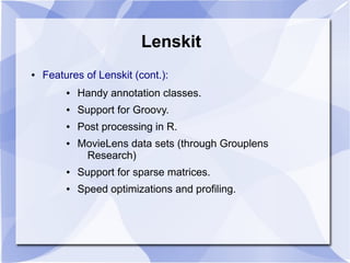 Lenskit
● Features of Lenskit (cont.):
● Handy annotation classes.
● Support for Groovy.
● Post processing in R.
● MovieLens data sets (through Grouplens
Research)
● Support for sparse matrices.
● Speed optimizations and profiling.
 