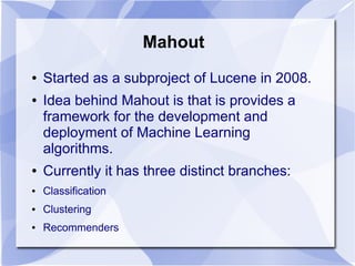Mahout
● Started as a subproject of Lucene in 2008.
● Idea behind Mahout is that is provides a
framework for the development and
deployment of Machine Learning
algorithms.
● Currently it has three distinct branches:
● Classification
● Clustering
● Recommenders
 