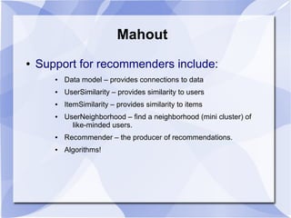 Mahout
● Support for recommenders include:
● Data model – provides connections to data
● UserSimilarity – provides similarity to users
● ItemSimilarity – provides similarity to items
● UserNeighborhood – find a neighborhood (mini cluster) of
like-minded users.
● Recommender – the producer of recommendations.
● Algorithms!
 