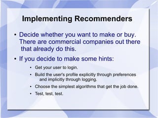 Implementing Recommenders
● Decide whether you want to make or buy.
There are commercial companies out there
that already do this.
● If you decide to make some hints:
● Get your user to login.
● Build the user's profile explicitly through preferences
and implicitly through logging.
● Choose the simplest algorithms that get the job done.
● Test, test, test.
 
