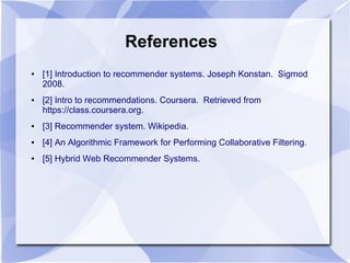 References
● [1] Introduction to recommender systems. Joseph Konstan. Sigmod
2008.
● [2] Intro to recommendations. Coursera. Retrieved from
https://class.coursera.org.
● [3] Recommender system. Wikipedia.
● [4] An Algorithmic Framework for Performing Collaborative Filtering.
● [5] Hybrid Web Recommender Systems.
 