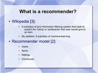 What is a recommender?
● Wikipedia [3]:
● A subclass of [an] information filtering system that seek to
predict the 'rating' or 'preference' that user would give to
an item
● My addition: A subclass of machine-learning.
● Recommender model [2]:
● Users
● Items
● Ratings
● Community
 