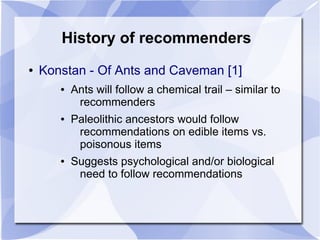 History of recommenders
● Konstan - Of Ants and Caveman [1]
● Ants will follow a chemical trail – similar to
recommenders
● Paleolithic ancestors would follow
recommendations on edible items vs.
poisonous items
● Suggests psychological and/or biological
need to follow recommendations
 