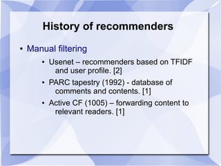 History of recommenders
● Manual filtering
● Usenet – recommenders based on TFIDF
and user profile. [2]
● PARC tapestry (1992) - database of
comments and contents. [1]
● Active CF (1005) – forwarding content to
relevant readers. [1]
 
