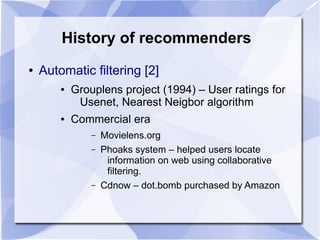 History of recommenders
● Automatic filtering [2]
● Grouplens project (1994) – User ratings for
Usenet, Nearest Neigbor al...