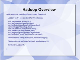 Hadoop Overview 
public static void main(String[] args) throws Exception { 
JobConf conf = new JobConf(WordCount.class); 
conf.setJobName("wordcount"); 
conf.setOutputKeyClass(Text.class); 
conf.setOutputValueClass(IntWritable.class); 
conf.setMapperClass(Map.class); 
conf.setCombinerClass(Reduce.class); 
conf.setReducerClass(Reduce.class); 
conf.setInputFormat(TextInputFormat.class); 
conf.setOutputFormat(TextOutputFormat.class); 
FileInputFormat.setInputPaths(conf, new Path(args[0])); 
FileOutputFormat.setOutputPath(conf, new Path(args[1])); 
JobClient.runJob(conf); 
} 
 
