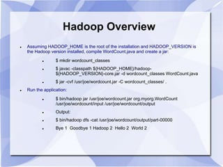 Hadoop Overview 
 Assuming HADOOP_HOME is the root of the installation and HADOOP_VERSION is 
the Hadoop version installed, compile WordCount.java and create a jar: 
 $ mkdir wordcount_classes 
 $ javac -classpath ${HADOOP_HOME}/hadoop- 
${HADOOP_VERSION}-core.jar -d wordcount_classes WordCount.java 
 $ jar -cvf /usr/joe/wordcount.jar -C wordcount_classes/ . 
 Run the application: 
 $ bin/hadoop jar /usr/joe/wordcount.jar org.myorg.WordCount 
/usr/joe/wordcount/input /usr/joe/wordcount/output 
 Output: 
 $ bin/hadoop dfs -cat /usr/joe/wordcount/output/part-00000 
 Bye 1 Goodbye 1 Hadoop 2 Hello 2 World 2 
 