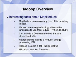 Hadoop Overview 
 Interesting facts about MapReduce 
 MapReduce can run on any type of file including 
images. 
 Hadoop streaming technology allows other 
languages to use MapReduce. Python, R, Ruby. 
 Can include a Combiner method that can 
streamline traffic 
 Not required to include a Reducer (image 
processing, ETL) 
 Hadoop includes a JobTracker WebUI 
 MRUnit – Junit test framework 
 