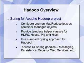 Hadoop Overview 
 Spring for Apache Hadoop project 
 Configure and run MapReduce jobs as 
container managed objects 
 Provide template helper classes for 
HDFS, Hbase, Pig and Hive. 
 Use standard Spring approach for 
Hadoop! 
 Access all Spring goodies – Messaging, 
Persistence, Security, Web Services, etc. 
 