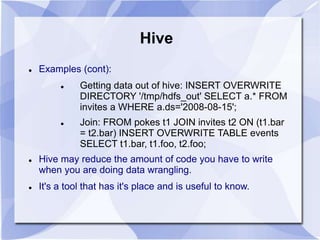 Hive 
 Examples (cont): 
 Getting data out of hive: INSERT OVERWRITE 
DIRECTORY '/tmp/hdfs_out' SELECT a.* FROM 
invites a WHERE a.ds='2008-08-15'; 
 Join: FROM pokes t1 JOIN invites t2 ON (t1.bar 
= t2.bar) INSERT OVERWRITE TABLE events 
SELECT t1.bar, t1.foo, t2.foo; 
 Hive may reduce the amount of code you have to write 
when you are doing data wrangling. 
 It's a tool that has it's place and is useful to know. 
 