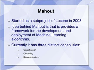 Mahout 
 Started as a subproject of Lucene in 2008. 
 Idea behind Mahout is that is provides a 
framework for the development and 
deployment of Machine Learning 
algorithms. 
 Currently it has three distinct capabilities: 
 Classification 
 Clustering 
 Recommenders 
 