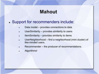 Mahout 
 Support for recommenders include: 
 Data model – provides connections to data 
 UserSimilarity – provides similarity to users 
 ItemSimilarity – provides similarity to items 
 UserNeighborhood – find a neighborhood (mini cluster) of 
like-minded users. 
 Recommender – the producer of recommendations. 
 Algorithms! 
 