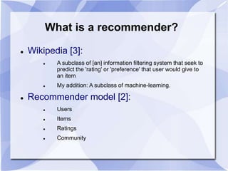 What is a recommender? 
 Wikipedia [3]: 
 A subclass of [an] information filtering system that seek to 
predict the 'rating' or 'preference' that user would give to 
an item 
 My addition: A subclass of machine-learning. 
 Recommender model [2]: 
 Users 
 Items 
 Ratings 
 Community 
 