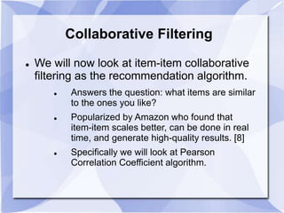 Collaborative Filtering 
 We will now look at item-item collaborative 
filtering as the recommendation algorithm. 
 Answers the question: what items are similar 
to the ones you like? 
 Popularized by Amazon who found that 
item-item scales better, can be done in real 
time, and generate high-quality results. [8] 
 Specifically we will look at Pearson 
Correlation Coefficient algorithm. 
 