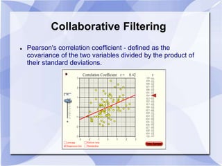Collaborative Filtering 
 Pearson's correlation coefficient - defined as the 
covariance of the two variables divided by the product of 
their standard deviations. 
 