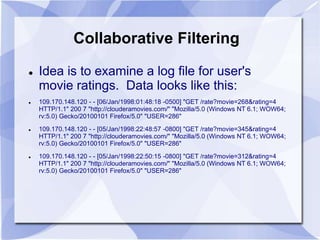 Collaborative Filtering 
 Idea is to examine a log file for user's 
movie ratings. Data looks like this: 
 109.170.148.120 - - [06/Jan/1998:01:48:18 -0500] "GET /rate?movie=268&rating=4 
HTTP/1.1" 200 7 "http://clouderamovies.com/" "Mozilla/5.0 (Windows NT 6.1; WOW64; 
rv:5.0) Gecko/20100101 Firefox/5.0" "USER=286" 
 109.170.148.120 - - [05/Jan/1998:22:48:57 -0800] "GET /rate?movie=345&rating=4 
HTTP/1.1" 200 7 "http://clouderamovies.com/" "Mozilla/5.0 (Windows NT 6.1; WOW64; 
rv:5.0) Gecko/20100101 Firefox/5.0" "USER=286" 
 109.170.148.120 - - [05/Jan/1998:22:50:15 -0800] "GET /rate?movie=312&rating=4 
HTTP/1.1" 200 7 "http://clouderamovies.com/" "Mozilla/5.0 (Windows NT 6.1; WOW64; 
rv:5.0) Gecko/20100101 Firefox/5.0" "USER=286" 
 