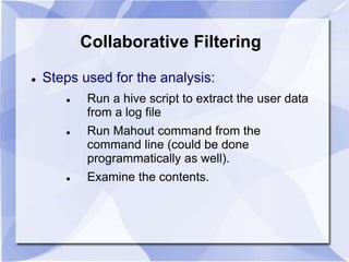 Collaborative Filtering 
 Steps used for the analysis: 
 Run a hive script to extract the user data 
from a log file 
 Run Mahout command from the 
command line (could be done 
programmatically as well). 
 Examine the contents. 
 