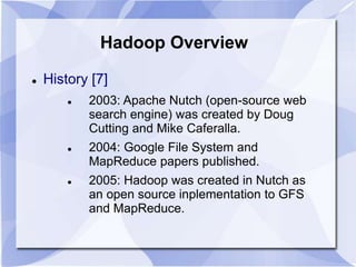 Hadoop Overview 
 History [7] 
 2003: Apache Nutch (open-source web 
search engine) was created by Doug 
Cutting and Mike Caferalla. 
 2004: Google File System and 
MapReduce papers published. 
 2005: Hadoop was created in Nutch as 
an open source inplementation to GFS 
and MapReduce. 
 