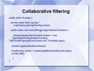 Collaborative filtering 
public class HiveApp { 
private static final Log log = 
LogFactory.getLog(HiveApp.class); 
public static void main(String[] args) throws Exception { 
AbstractApplicationContext context = new 
ClassPathXmlApplicationContext( 
"/META-INF/spring/hive-context.xml", HiveApp.class); 
context.registerShutdownHook(); 
HiveRunner runner = context.getBean(HiveRunner.class); 
runner.call(); 
} 
} 
 