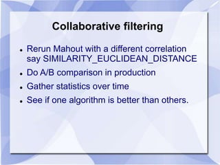 Collaborative filtering 
 Rerun Mahout with a different correlation 
say SIMILARITY_EUCLIDEAN_DISTANCE 
 Do A/B comparison in production 
 Gather statistics over time 
 See if one algorithm is better than others. 
 